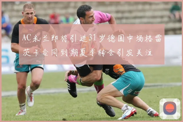 AC米兰即将引进31岁德国中场格雷茨卡合同到期夏季转会引发关注