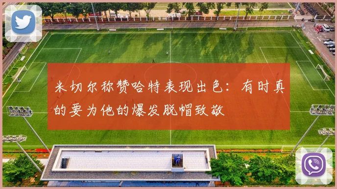 米切尔称赞哈特表现出色：有时真的要为他的爆发脱帽致敬