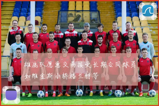 雄鹿队愿意交易接受长期合同球员如维金斯小桥格兰特等