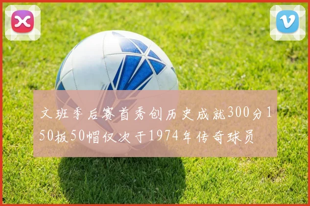 文班季后赛首秀创历史成就300分150板50帽仅次于1974年传奇球员