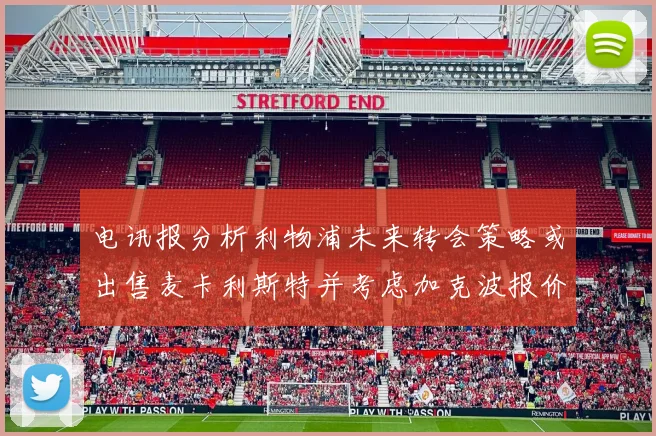 电讯报分析利物浦未来转会策略或出售麦卡利斯特并考虑加克波报价