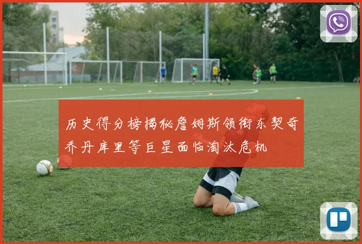 历史得分榜揭秘詹姆斯领衔东契奇乔丹库里等巨星面临淘汰危机