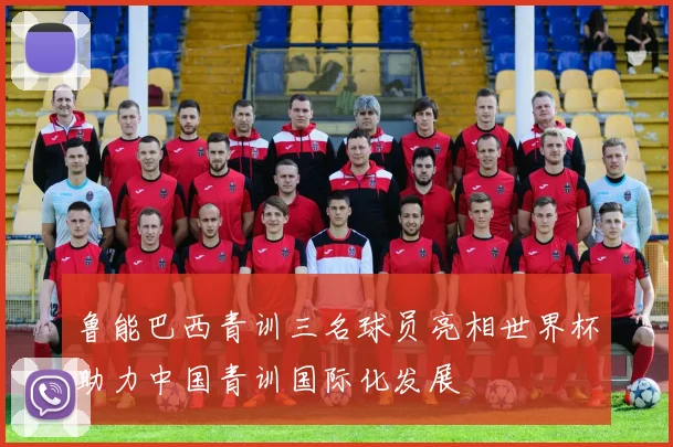 鲁能巴西青训三名球员亮相世界杯助力中国青训国际化发展
