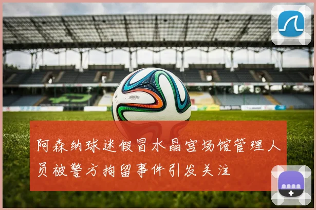 阿森纳球迷假冒水晶宫场馆管理人员被警方拘留事件引发关注