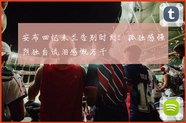 安布回忆米兰告别时刻：孤独感强烈独自流泪感慨万千