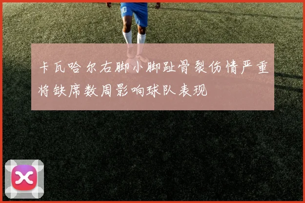 卡瓦哈尔右脚小脚趾骨裂伤情严重将缺席数周影响球队表现