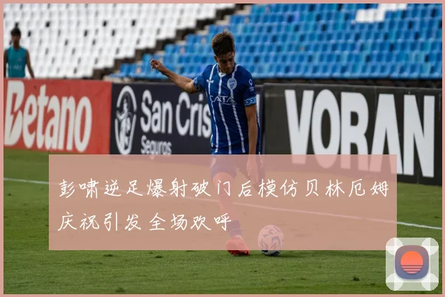 彭啸逆足爆射破门后模仿贝林厄姆庆祝引发全场欢呼