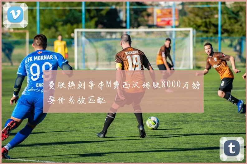 曼联热刺争夺M费西汉姆联8000万镑要价或被匹配