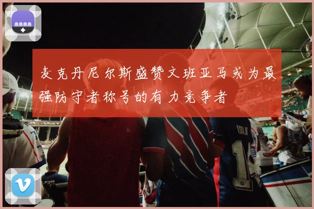麦克丹尼尔斯盛赞文班亚马或为最强防守者称号的有力竞争者