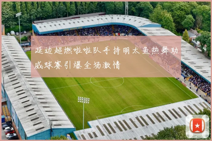 延边超燃啦啦队手持明太鱼热舞助威球赛引爆全场激情