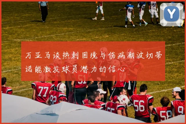 万亚马谈热刺困境与伤病潮波切蒂诺能激发球员潜力的信心